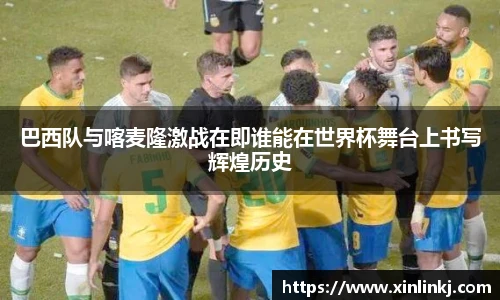 巴西队与喀麦隆激战在即谁能在世界杯舞台上书写辉煌历史